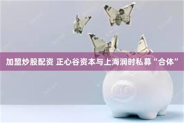 加盟炒股配资 正心谷资本与上海润时私募“合体”