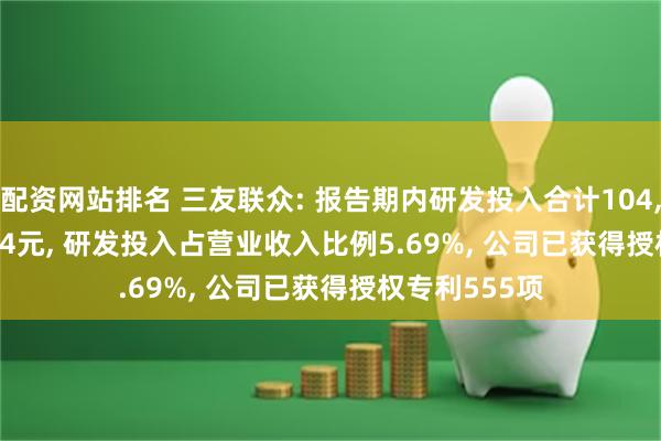 配资网站排名 三友联众: 报告期内研发投入合计104, 538, 168.34元, 研发投入占营业收入比例5.69%, 公司已获得授权专利555项