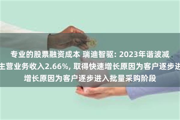 专业的股票融资成本 瑞迪智驱: 2023年谐波减速机业务收入占主营业务收入2.66%, 取得快速增长原因为客户逐步进入批量采购阶段