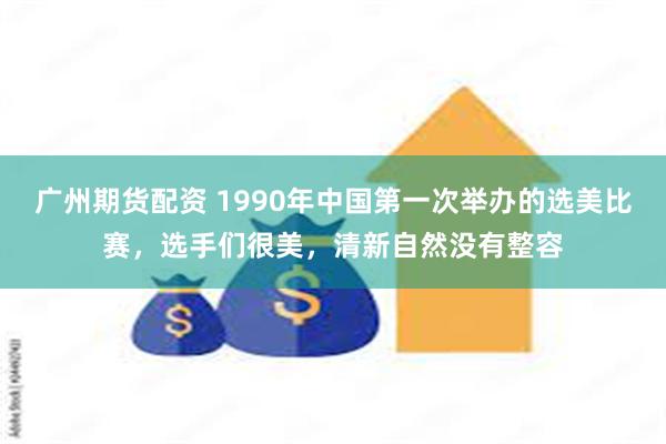 广州期货配资 1990年中国第一次举办的选美比赛，选手们很美，清新自然没有整容