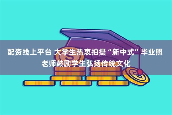 配资线上平台 大学生热衷拍摄“新中式”毕业照 老师鼓励学生弘扬传统文化