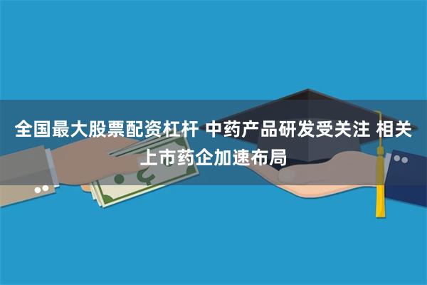 全国最大股票配资杠杆 中药产品研发受关注 相关上市药企加速布局