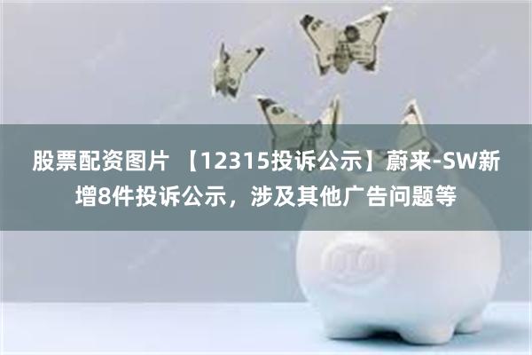 股票配资图片 【12315投诉公示】蔚来-SW新增8件投诉公示，涉及其他广告问题等