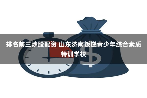 排名前三炒股配资 山东济南叛逆青少年综合素质特训学校