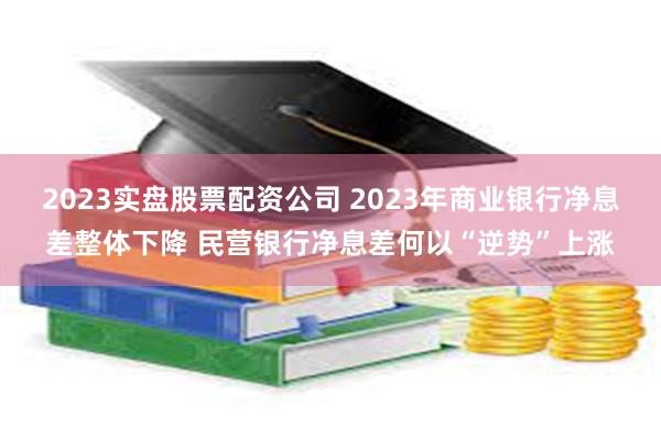 2023实盘股票配资公司 2023年商业银行净息差整体下降 民营银行净息差何以“逆势”上涨