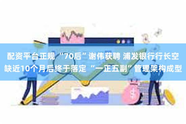 配资平台正规 “70后”谢伟获聘 浦发银行行长空缺近10个月后终于落定 “一正五副”管理架构成型