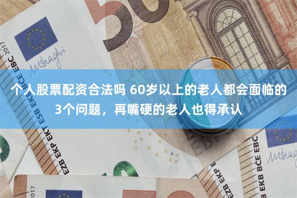 个人股票配资合法吗 60岁以上的老人都会面临的3个问题，再嘴硬的老人也得承认