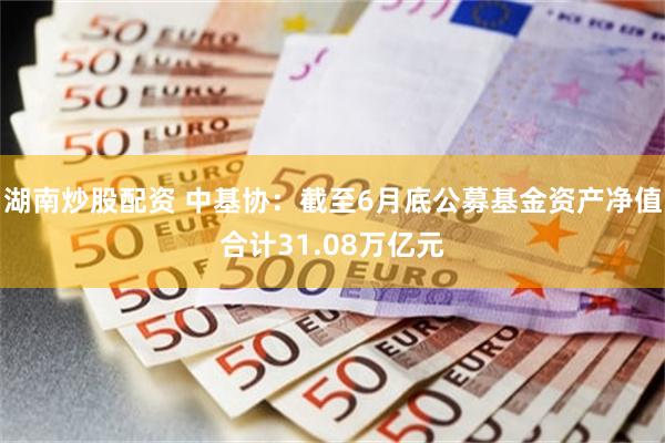 湖南炒股配资 中基协：截至6月底公募基金资产净值合计31.08万亿元