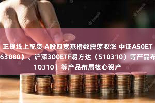 正规线上配资 A股四宽基指数震荡收涨 中证A50ETF易方达（563080）、沪深300ETF易方达（510310）等产品布局核心资产