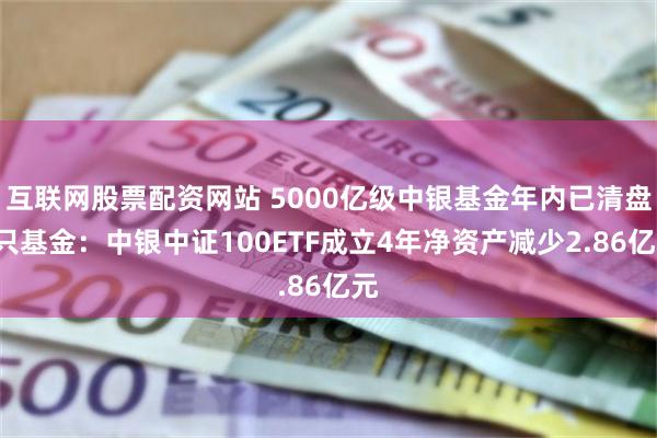 互联网股票配资网站 5000亿级中银基金年内已清盘5只基金：中银中证100ETF成立4年净资产减少2.86亿元