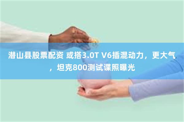 潜山县股票配资 或搭3.0T V6插混动力，更大气，坦克800测试谍照曝光