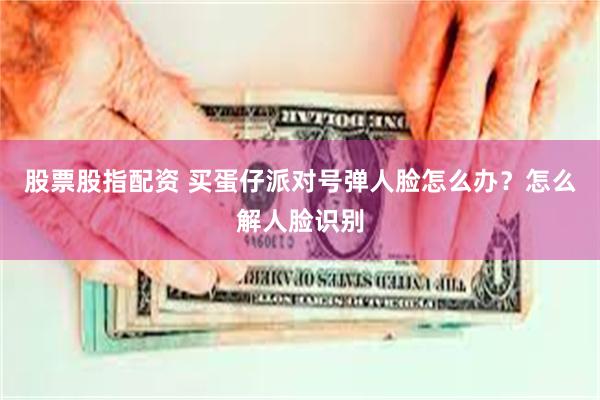 股票股指配资 买蛋仔派对号弹人脸怎么办？怎么解人脸识别