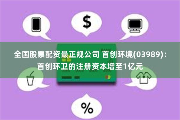 全国股票配资最正规公司 首创环境(03989)：首创环卫的注册资本增至1亿元