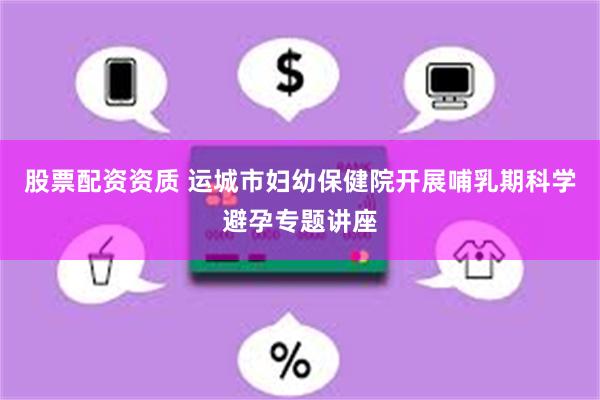 股票配资资质 运城市妇幼保健院开展哺乳期科学避孕专题讲座