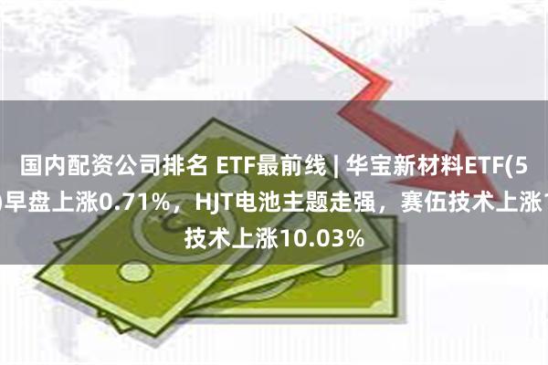 国内配资公司排名 ETF最前线 | 华宝新材料ETF(516360)早盘上涨0.71%，HJT电池主题走强，赛伍技术上涨10.03%