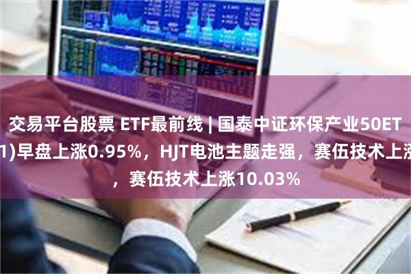 交易平台股票 ETF最前线 | 国泰中证环保产业50ETF(159861)早盘上涨0.95%，HJT电池主题走强，赛伍技术上涨10.03%