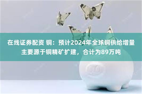 在线证券配资 铜：预计2024年全球铜供给增量主要源于铜精矿扩建，合计为89万吨