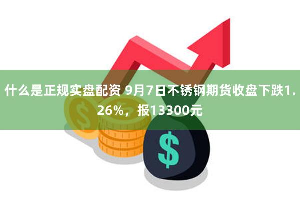 什么是正规实盘配资 9月7日不锈钢期货收盘下跌1.26%，报13300元