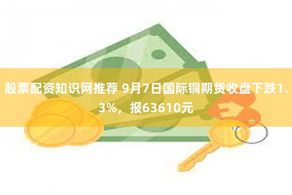 股票配资知识网推荐 9月7日国际铜期货收盘下跌1.3%，报63610元