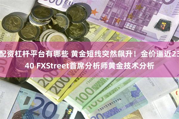 配资杠杆平台有哪些 黄金短线突然飙升！金价逼近2340 FXStreet首席分析师黄金技术分析