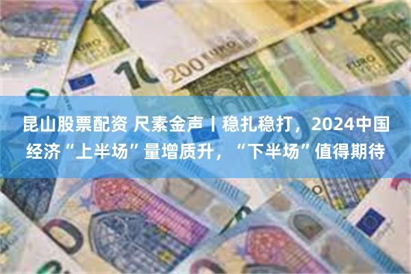 昆山股票配资 尺素金声丨稳扎稳打，2024中国经济“上半场”量增质升，“下半场”值得期待