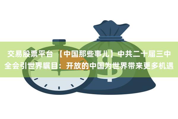 交易股票平台 【中国那些事儿】中共二十届三中全会引世界瞩目：开放的中国为世界带来更多机遇