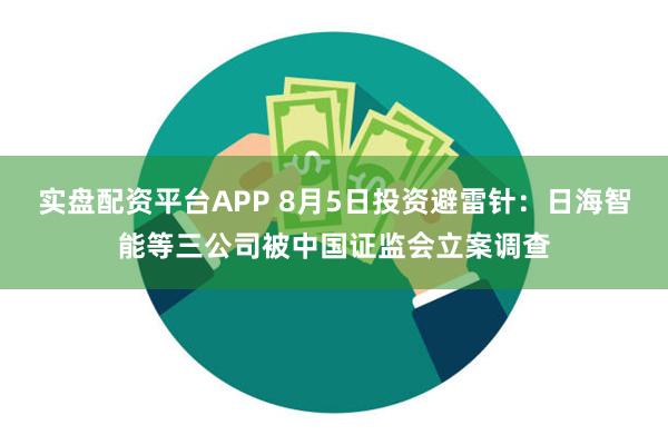 实盘配资平台APP 8月5日投资避雷针：日海智能等三公司被中国证监会立案调查