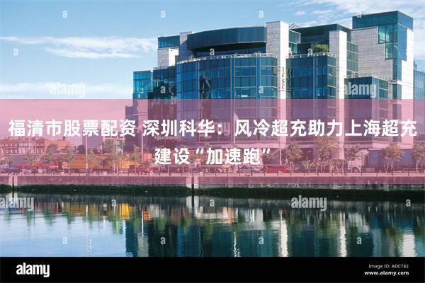 福清市股票配资 深圳科华：风冷超充助力上海超充建设“加速跑”