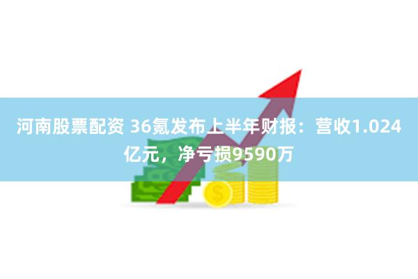 河南股票配资 36氪发布上半年财报：营收1.024亿元，净亏损9590万