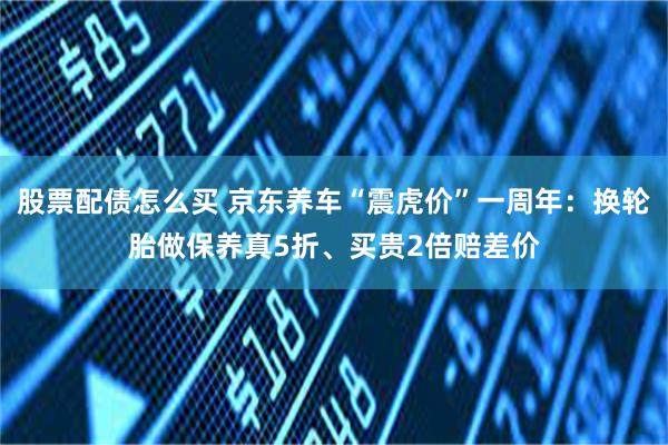 股票配债怎么买 京东养车“震虎价”一周年：换轮胎做保养真5折、买贵2倍赔差价