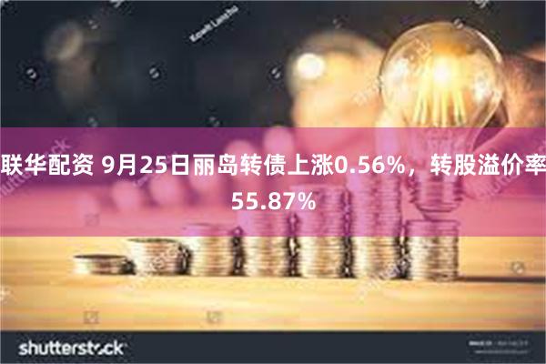 联华配资 9月25日丽岛转债上涨0.56%，转股溢价率55.87%