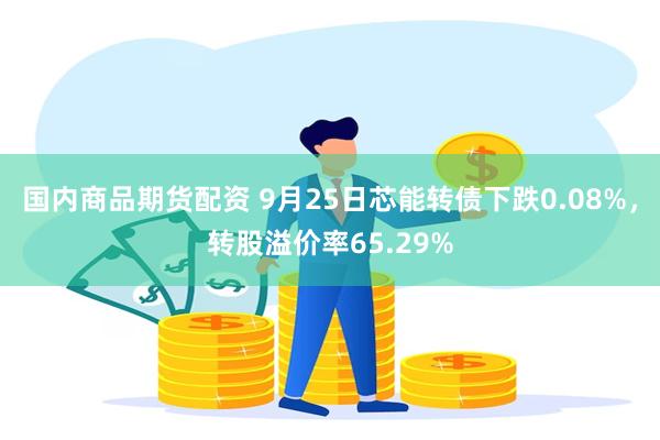 国内商品期货配资 9月25日芯能转债下跌0.08%，转股溢价率65.29%