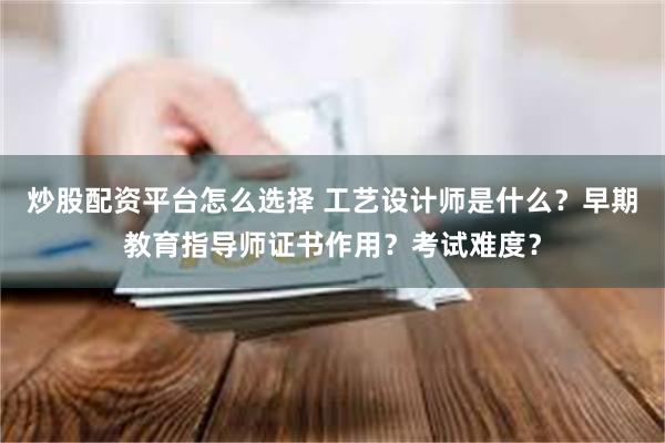 炒股配资平台怎么选择 工艺设计师是什么？早期教育指导师证书作用？考试难度？