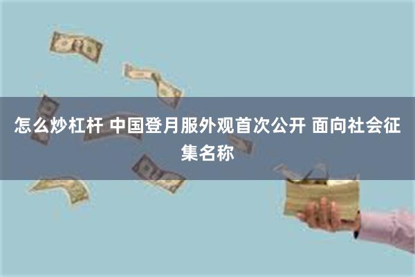 怎么炒杠杆 中国登月服外观首次公开 面向社会征集名称