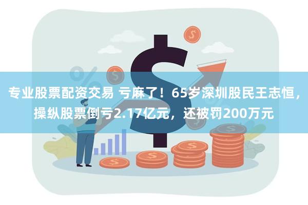 专业股票配资交易 亏麻了！65岁深圳股民王志恒，操纵股票倒亏2.17亿元，还被罚200万元