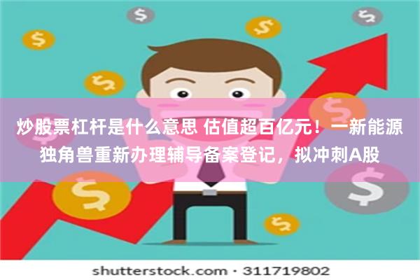 炒股票杠杆是什么意思 估值超百亿元！一新能源独角兽重新办理辅导备案登记，拟冲刺A股