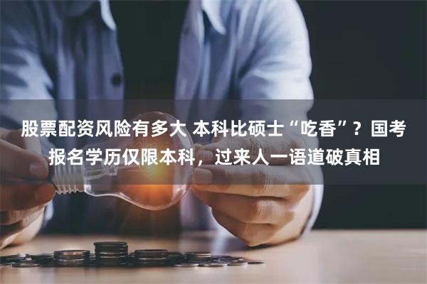 股票配资风险有多大 本科比硕士“吃香”？国考报名学历仅限本科，过来人一语道破真相