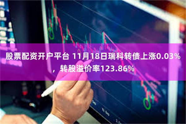 股票配资开户平台 11月18日瑞科转债上涨0.03%，转股溢价率123.86%