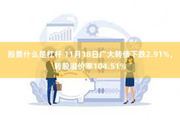 股票什么是杠杆 11月18日广大转债下跌2.91%，转股溢价率104.51%