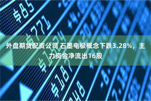 外盘期货配资公司 石墨电极概念下跌3.28%，主力资金净流出16股