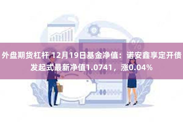 外盘期货杠杆 12月19日基金净值：诺安鑫享定开债发起式最新净值1.0741，涨0.04%