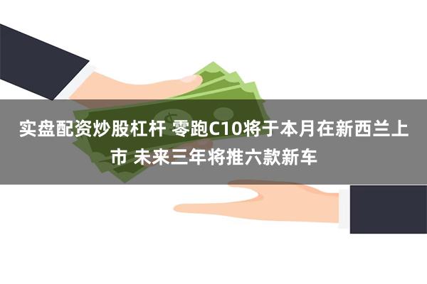 实盘配资炒股杠杆 零跑C10将于本月在新西兰上市 未来三年将推六款新车