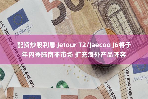 配资炒股利息 Jetour T2/Jaecoo J6将于年内登陆南非市场 扩充海外产品阵容