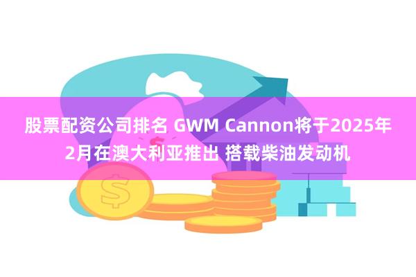 股票配资公司排名 GWM Cannon将于2025年2月在澳大利亚推出 搭载柴油发动机