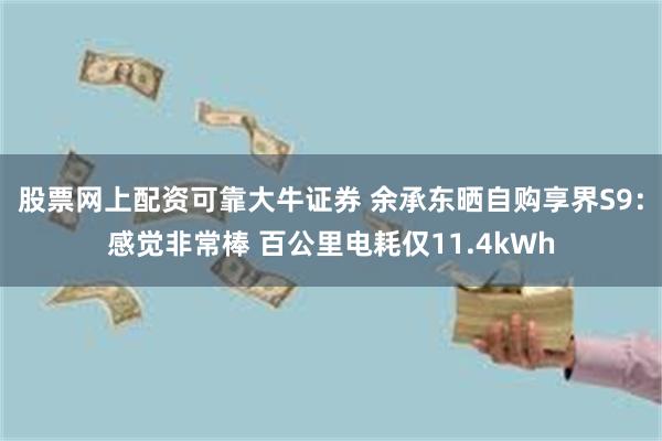 股票网上配资可靠大牛证券 余承东晒自购享界S9：感觉非常棒 百公里电耗仅11.4kWh