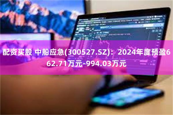 配资买股 中船应急(300527.SZ)：2024年度预盈662.71万元-994.03万元