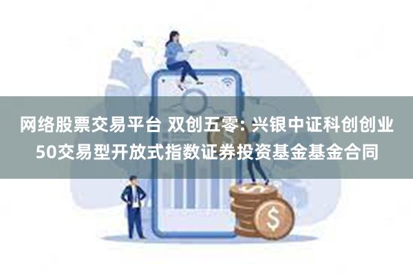 网络股票交易平台 双创五零: 兴银中证科创创业50交易型开放式指数证券投资基金基金合同