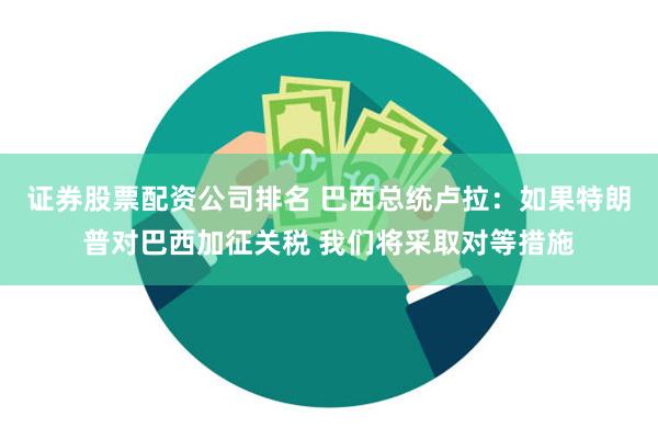 证券股票配资公司排名 巴西总统卢拉：如果特朗普对巴西加征关税 我们将采取对等措施