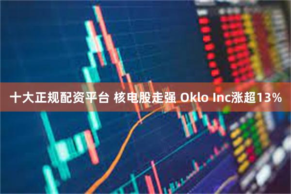 十大正规配资平台 核电股走强 Oklo Inc涨超13%