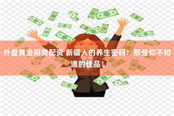 外盘黄金期货配资 新疆人的养生密码：那些你不知道的佳品！